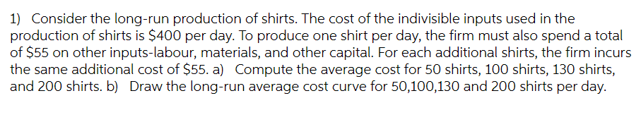 1) Consider the long-run production of shirts. The cost of the indivisible inputs used in the
production of shirts is $400 per day. To produce one shirt per day, the firm must also spend a total
of $55 on other inputs-labour, materials, and other capital. For each additional shirts, the firm incurs
the same additional cost of $55. a) Compute the average cost for 50 shirts, 100 shirts, 130 shirts,
and 200 shirts. b) Draw the long-run average cost curve for 50,100,130 and 200 shirts per day.
