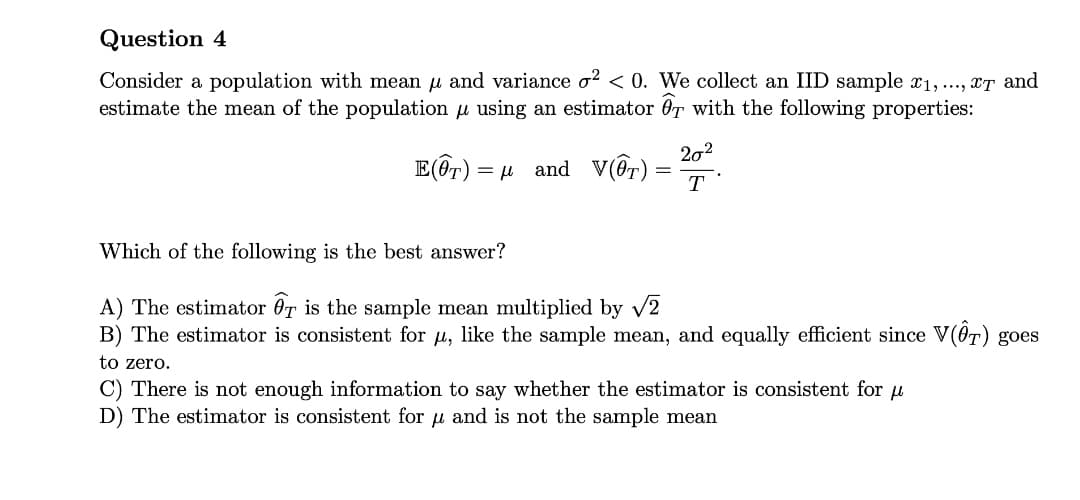 Question 4
Consider a population with mean u and variance o? < 0. We collect an IID sample x1, ..., xT and
estimate the mean of the population u using an estimator OT with the following properties:
202
E(@r) =
and V(Or) =
T
Which of the following is the best answer?
A) The estimator 0T is the sample mean multiplied by v2
B) The estimator is consistent for u, like the sample mean, and equally efficient since V(0T) goes
to zero.
C) There is not enough information to say whether the estimator is consistent for u
D) The estimator is consistent for u and is not the sample mean
