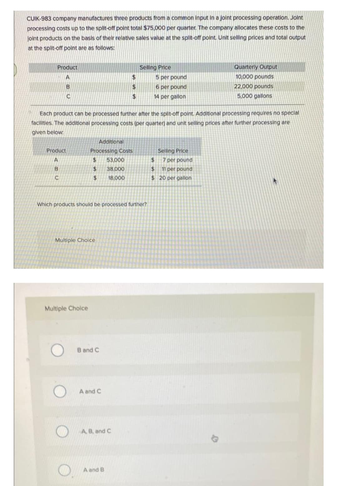 CUIK-983 company manufactures three products from a common input in a joint processing operation. Joint
processing costs up to the split-off point total $75,000 per quarter. The company allocates these costs to the
Joint products on the basis of their relative sales value at the split-off point. Unit selling prices and total output
at the split-off point are as follows:
Product
Selling Price
Quarterly Output
10,000 pounds
A
$
5 per pound
B
$
6 per pound
22,000 pounds
C
$
14 per gallon
5,000 gallons
Each product can be processed further after the split-off point. Additional processing requires no special
facilities. The additional processing costs (per quarter) and unit selling prices after further processing are
given below:
Additional
Product
Processing Costs
Selling Price
A
$
53,000
B
$
38,000
C
$
18,000
Which products should be processed further?
Multiple Choice
Multiple Choice
B and C
A and C
A, B, and C
A and B
$
7 per pound
$ 11 per pound
$20 per gallon