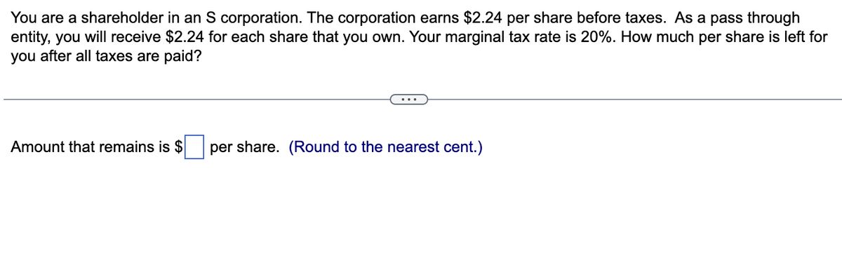 You are a shareholder in an S corporation. The corporation earns $2.24 per share before taxes. As a pass through
entity, you will receive $2.24 for each share that you own. Your marginal tax rate is 20%. How much per share is left for
you after all taxes are paid?
Amount that remains is $
per share. (Round to the nearest cent.)