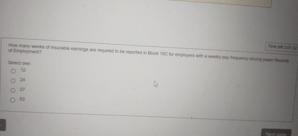 How many weeks of insurable earnings are required to be reported in Block 15C for employers with a weekly pay frequency issuing paper Records
of Employment?
Select one:
12
24
27
53
k
Time left 2:01:32
Next page