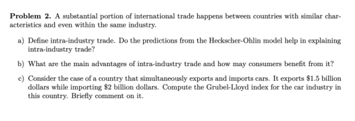 Problem 2. A substantial portion of international trade happens between countries with similar char-
acteristics and even within the same industry.
a) Define intra-industry trade. Do the predictions from the Heckscher-Ohlin model help in explaining
intra-industry trade?
b) What are the main advantages of intra-industry trade and how may consumers benefit from it?
c) Consider the case of a country that simultaneously exports and imports cars. It exports $1.5 billion
dollars while importing $2 billion dollars. Compute the Grubel-Lloyd index for the car industry in
this country. Briefly comment on it.
