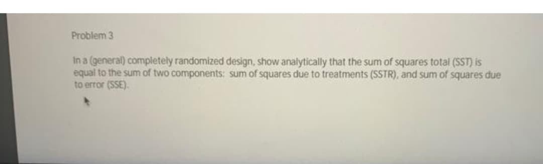 Problem 3
In a (general) completely randomized design, show analytically that the sum of squares total (SST) is
equal to the sum of two components: sum of squares due to treatments (SSTR), and sum of squares due
to error (SSE).
