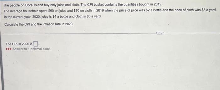 The
people on Coral Island buy only juice and cloth. The CPI basket contains the quantities bought in 2019.
The average household spent $60 on juice and $30 on cloth in 2019 when the price of juice was $2 a bottle and the price of cloth was $5 a yard.
In the current year, 2020, juice is $4 a bottle and cloth is $6 a yard.
Calculate the CPI and the inflation rate in 2020.
The CPI in 2020 is.
>>> Answer to 1 decimal place.
ACCOR