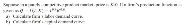 Suppose in a purely competitive product market, price is $10. If a firm's production function is
given as Q = f(L,K) = L04K0.6.
a) Calculate firm's labor demand curve.
b) Calculate firm's capital demand curve.
