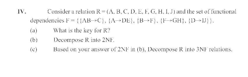 IV.
Consider a relation R = (A, B, C, D, E, F, G, H, I, J) and the set of functional
dependencies F = {{AB→C}, {A→DE}, {B→F}, {F→GH}, {D→IJ}}.
(a)
(b)
3
(c)
What is the key for R?
Decompose R into 2NF.
Based on your answer of 2NF in (b), Decompose R into 3NF relations.