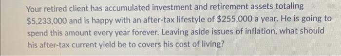 Your retired client has accumulated investment and retirement assets totaling
$5,233,000 and is happy with an after-tax lifestyle of $255,000 a year. He is going to
spend this amount every year forever. Leaving aside issues of inflation, what should
his after-tax current yield be to covers his cost of living?