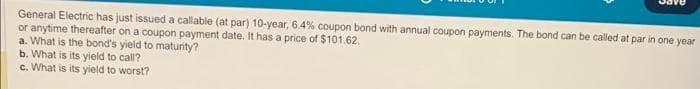 General Electric has just issued a callable (at par) 10-year, 6.4% coupon bond with annual coupon payments. The bond can be called at par in one year
or anytime thereafter on a coupon payment date. It has a price of $101.62.
a. What is the bond's yield to maturity?
b. What is its yield to call?
c. What is its yield to worst?