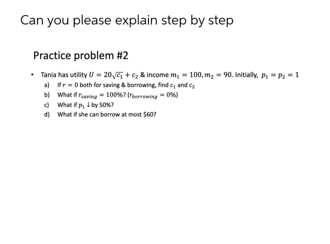 Can you please explain step by step
Practice problem #2
Tania has utility U = 20/c¡ + c2 & income m1 = 100, m2 = 90. Initially, p1 = P2 = 1
a) Ifr = 0 both for saving & borrowing, find c and c2
%3D
b) What if rsaving = 100%? (rborrowing
= 0%)
c)
What if p, 1 by 50%?
d)
What if she can borrow at most $60?
