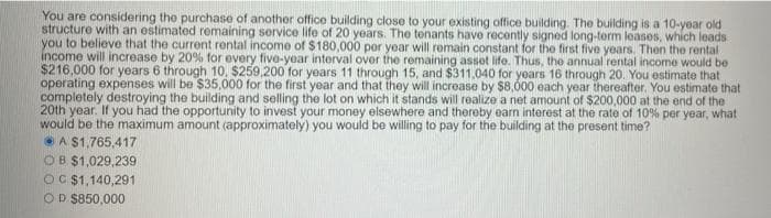 You are considering the purchase of another office building close to your existing office building The building is a 10-year old
structure with an ostimated remaining service life of 20 years. The tenants have recently signed long-term leases, which leads
you to believe that the current rental income of $180,000 per year will remain constant for the first five years. Then the rental
income will increase by 20% for every five-year interval over the remaining asset life. Thus, the annual rental income would be
$216,000 for years 6 through 10, $259,200 for years 11 through 15, and $311,040 for yoars 16 through 20. You estimate that
operating expenses will be $35,000 for the first year and that they will increase by $8,000 each year thereafter. You estimate that
completely destroying the building and selling the lot on which it stands will realize a net amount of $200,000 at the end of the
20th year. If you had the opportunity to invest your money elsewhere and thereby earn interest at the rate of 10% per year, what
would be the maximum amount (approximately) you would be willing to pay for the building at the present time?
A $1,765,417
OB $1,029,239
OC $1,140,291
OD $850,000
