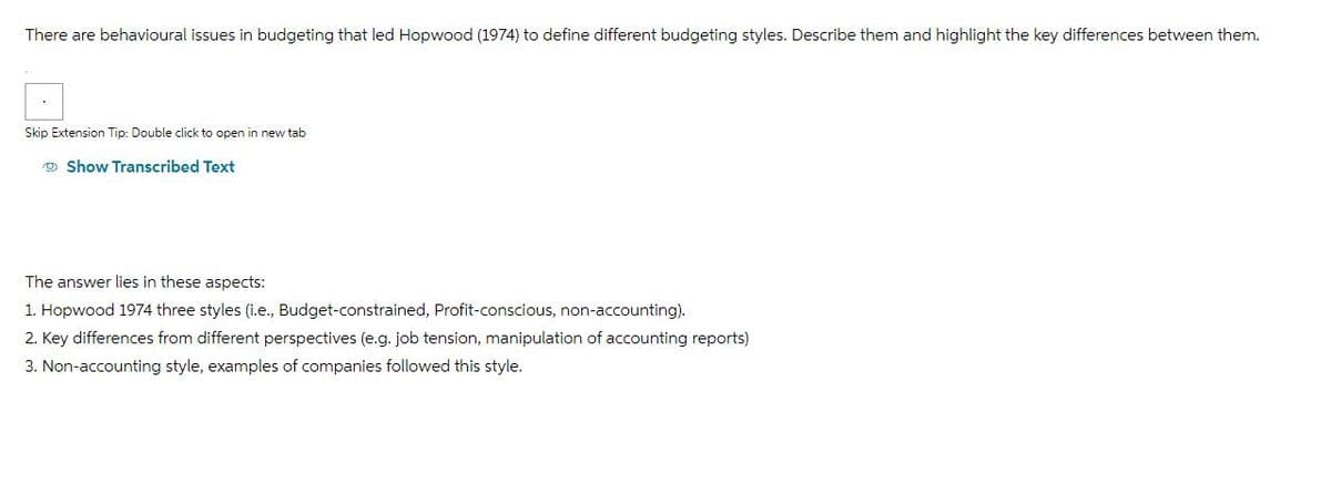 There are behavioural issues in budgeting that led Hopwood (1974) to define different budgeting styles. Describe them and highlight the key differences between them.
Skip Extension Tip: Double click to open in new tab
Show Transcribed Text
The answer lies in these aspects:
1. Hopwood 1974 three styles (i.e., Budget-constrained, Profit-conscious, non-accounting).
2. Key differences from different perspectives (e.g. job tension, manipulation of accounting reports)
3. Non-accounting style, examples of companies followed this style.