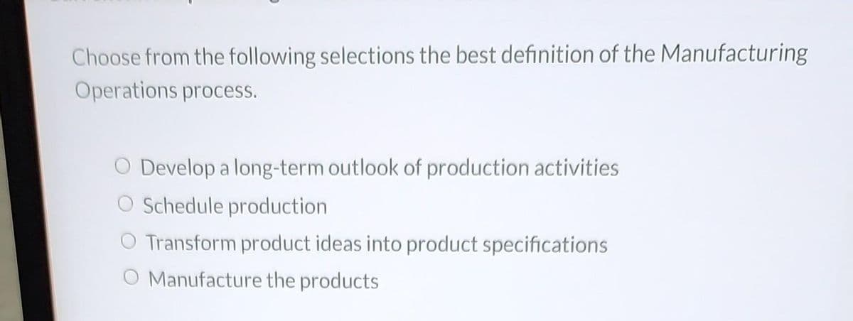 Choose from the following selections the best definition of the Manufacturing
Operations process.
Develop a long-term outlook of production activities
Schedule production
O Transform product ideas into product specifications
O Manufacture the products