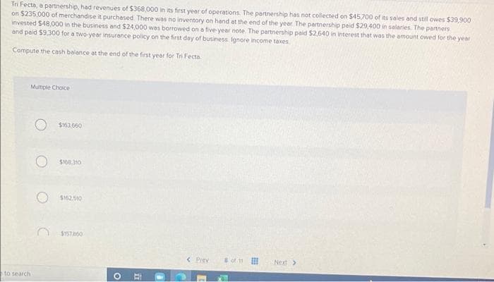 Tri Fecta, a partnership, had revenues of $368,000 in its first year of operations. The partnership has not collected on $45,700 of its sales and still owes $39,900
on $235,000 of merchandise it purchased. There was no inventory on hand at the end of the year. The partnership paid $29,400 in salaries. The partners
invested $48,000 in the business and $24,000 was borrowed on a five-year note. The partnership paid $2,640 in interest that was the amount owed for the year
and paid $9,300 for a two-year insurance policy on the first day of business. Ignore income taxes
Compute the cash balance at the end of the first year for Tri Fecta
Multiple Choice
< Prev
Next >
to search
$163,660
O $168.310
$162.510
$1578160
O
II
8 of 11