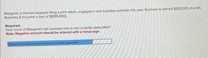 Margaret, a married taxpayer filing a joint return, engaged in two business activities this year. Business A earned $420,000 of profit.
Business B incurred a loss of $(995,000).
Required:
How much of Margaret's net business loss is not currently deductible?
Note: Negative amount should be entered with a minus sign.
Margaret's excess business loss not currently deductible