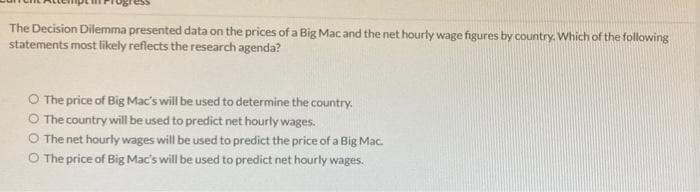 The Decision Dilemma presented data on the prices of a Big Mac and the net hourly wage figures by country. Which of the following
statements most likely reflects the research agenda?
O The price of Big Mac's will be used to determine the country.
O The country will be used to predict net hourly wages.
O The net hourly wages will be used to predict the price of a Big Mac.
O The price of Big Mac's will be used to predict net hourly wages.
