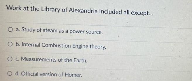 Work at the Library of Alexandria included all except...
O a. Study of steam as a power source.
O b. Internal Combustion Engine theory.
O c. Measurements of the Earth.
O d. Official version of Homer.
