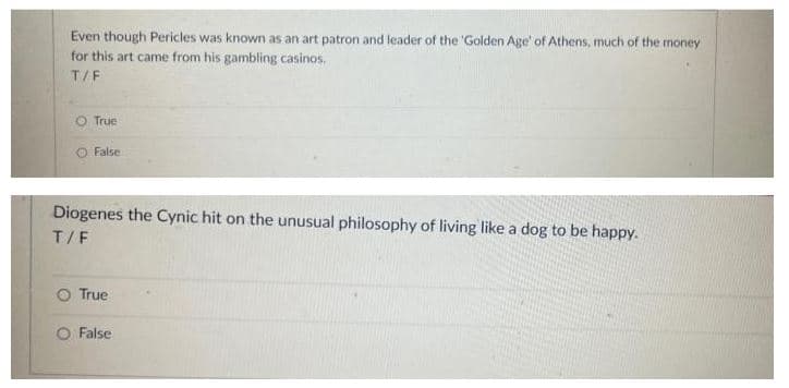 Even though Pericles was known as an art patron and leader of the 'Golden Age' of Athens, much of the money
for this art came from his gambling casinos.
T/F
O True
False
Diogenes the Cynic hit on the unusual philosophy of living like a dog to be happy.
T/F
O True
False
