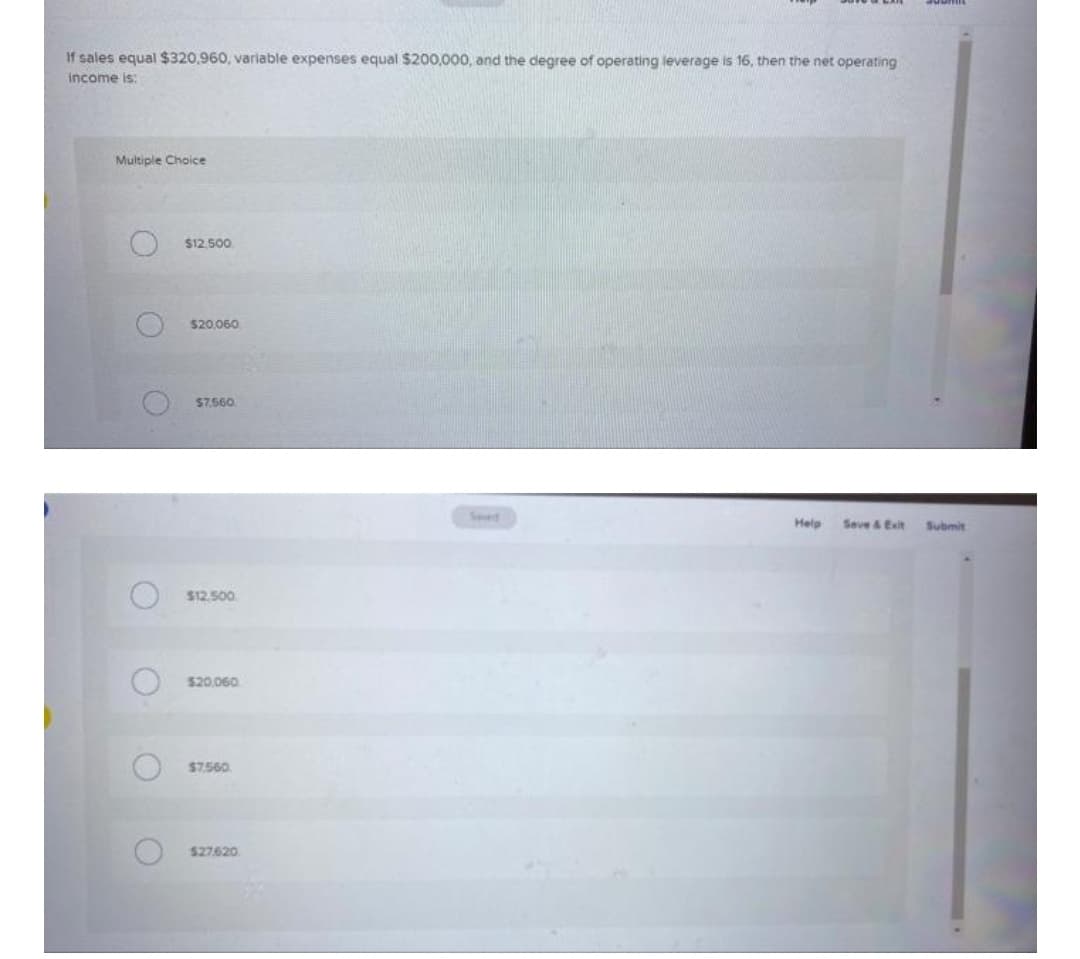 If sales equal $320,960, variable expenses equal $200,000, and the degree of operating leverage is 16, then the net operating
income is:
Multiple Choice
$12,500
$20.060
$7.560
Seed
Help
Seve & Exit
Submit
$12.500
$20.060
$7.560
$27620
