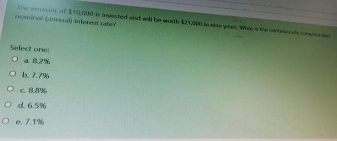 The amount of $10,000 is invested and will be worth $21,000 in nine years What is the cortiusly compounded
nominal (annual) interest rate?
Select one:
O a. 8.2%
O b. 7.7%
C. 8.8%
O d. 6.5%
O e. 7.1%
