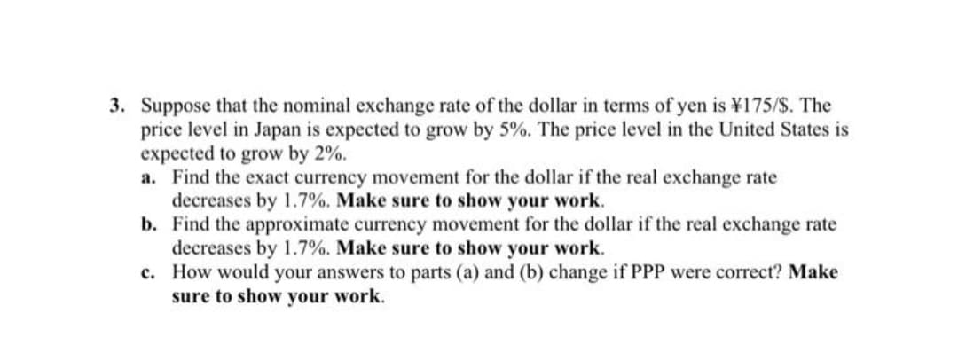 3. Suppose that the nominal exchange rate of the dollar in terms of yen is ¥175/S. The
price level in Japan is expected to grow by 5%. The price level in the United States is
expected to grow by 2%.
a. Find the exact currency movement for the dollar if the real exchange rate
decreases by 1.7%. Make sure to show your work.
b. Find the approximate currency movement for the dollar if the real exchange rate
decreases by 1.7%. Make sure to show your work.
c. How would your answers to parts (a) and (b) change if PPP were correct? Make
sure to show your work.

