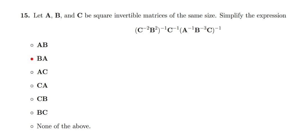 15. Let A, B, and C be square invertible matrices of the same size. Simplify the expression
(C-³B²)-'c-'(A-1'B
-3
-1
o AB
• BA
o AC
о СА
о СВ
о ВС
o None of the above.
