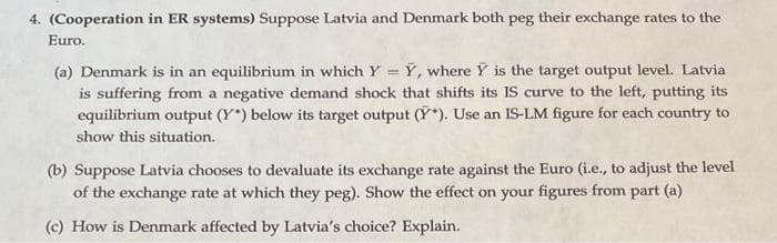 4. (Cooperation in ER systems) Suppose Latvia and Denmark both peg their exchange rates to the
Euro.
(a) Denmark is in an equilibrium in which Y = Y, where Y is the target output level. Latvia
is suffering from a negative demand shock that shifts its IS curve to the left, putting its
equilibrium output (Y) below its target output (Y*). Use an IS-LM figure for each country to
show this situation.
(b) Suppose Latvia chooses to devaluate its exchange rate against the Euro (i.e., to adjust the level
of the exchange rate at which they peg). Show the effect on your figures from part (a)
(c) How is Denmark affected by Latvia's choice? Explain.