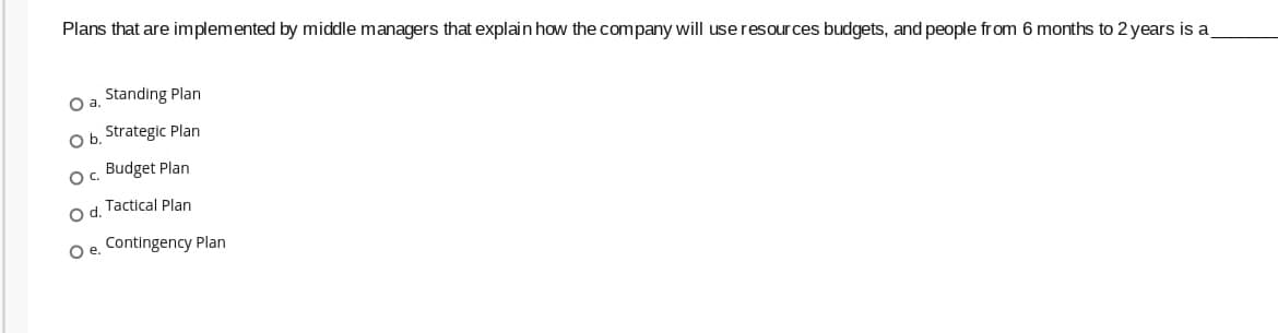 Plans that are implemented by middle managers that explain how the company will use resour ces budgets, and people from 6 months to 2 years is a
O a. Standing Plan
a.
Ob.
Strategic Plan
O. Budget Plan
O d. Tactical Plan
Oe.
Contingency Plan
