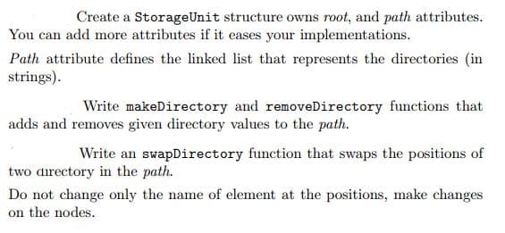 Create a StorageUnit structure owns root, and path attributes.
You can add more attributes if it eases your implementations.
Path attribute defines the linked list that represents the directories (in
strings).
Write makeDirectory and removeDirectory functions that
adds and removes given directory values to the path.
Write an swapDirectory function that swaps the positions of
two directory in the path.
Do not change only the name of element at the positions, make changes
on the nodes.
