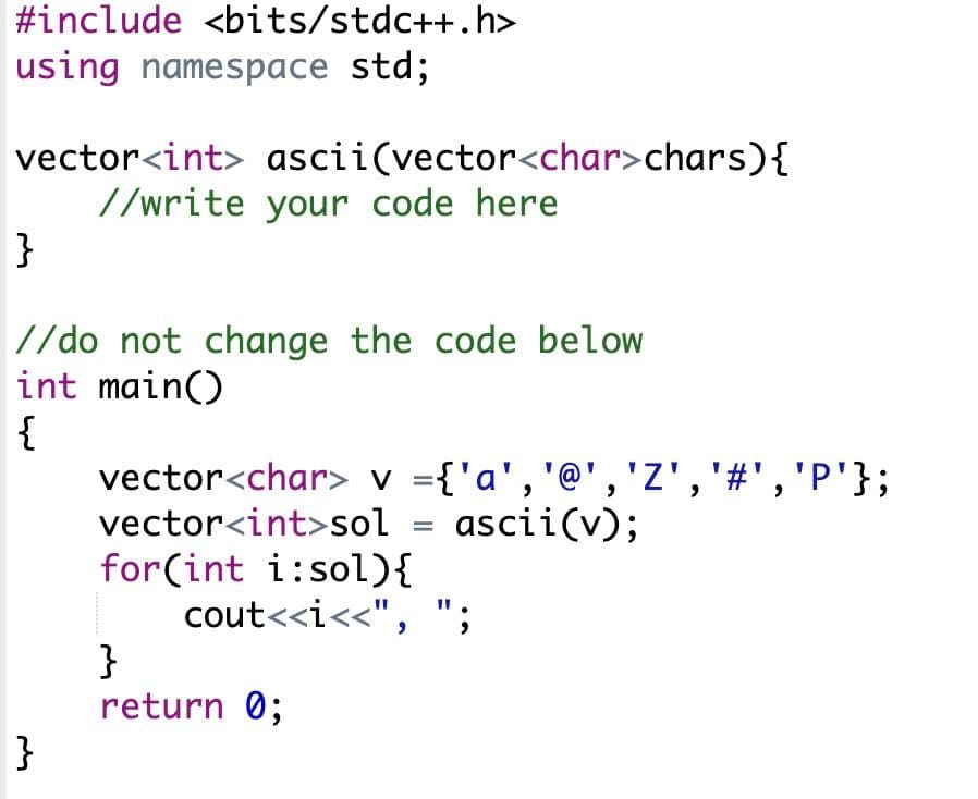 #include <bits/stdc++.h>
using namespace std;
vector<int> ascii(vector<char>chars){
//write your code here
}
//do not change the code below
int main()
{
vector<char> v ={'a','@','Z','#','P'};
vector<int>sol
ascii(v);
%3D
for(int i:sol){
cout<<i<<", ";
}
return 0;
}
