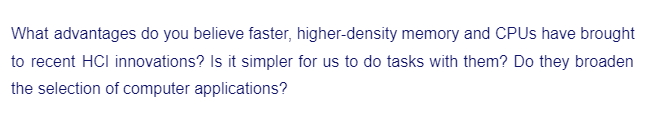 What advantages do you believe faster, higher-density memory and CPUs have brought
to recent HCI innovations? Is it simpler for us to do tasks with them? Do they broaden
the selection of computer applications?