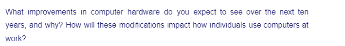 What improvements in computer hardware do you expect to see over the next ten
years, and why? How will these modifications impact how individuals use computers at
work?