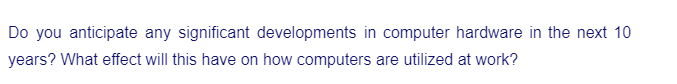 Do you anticipate any significant developments in computer hardware in the next 10
years? What effect will this have on how computers are utilized at work?