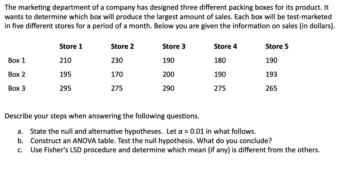 The marketing department of a company has designed three different packing boxes for its product. It
wants to determine which box will produce the largest amount of sales. Each box will be test-marketed
in five different stores for a period of a month. Below you are given the information on sales (in dollars).
Box 1
Box 2
Box 3
Store 1
210
195
295
Store 2
230
170
275
Store 3
190
200
290
Store 4
180
190
275
Store 5
190
193
265
Describe your steps when answering the following questions.
a. State the null and alternative hypotheses. Let a = 0.01 in what follows.
b. Construct an ANOVA table. Test the null hypothesis. What do you conclude?
C.
Use Fisher's LSD procedure and determine which mean (if any) is different from the others.