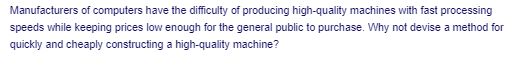 Manufacturers of computers have the difficulty of producing high-quality machines with fast processing
speeds while keeping prices low enough for the general public to purchase. Why not devise a method for
quickły and cheaply constructing a high-quality machine?
