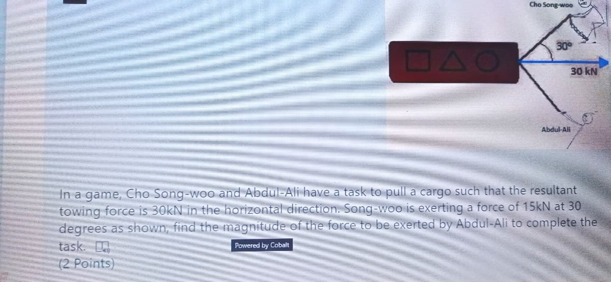 Cho Song-woo
30
DAO
30 kN
Abdul-Ali
In a game, Cho Song-woo and Abdul-Ali have a task to pull a cargo such that the resultant
towing force is 30kN in the horizontal direction. Song-woo is exerting a force of 15kN at 30
degrees as shown, find the magnitude of the force to be exerted by Abdul-Ali to complete the
task.
Powered by Cobalt
(2 Points)

