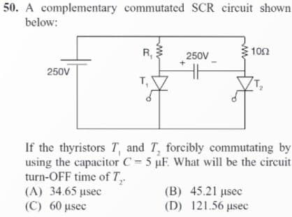 50. A complementary commutated SCR circuit shown
below:
250V
R₁
T₁
250V
1002
If the thyristors T, and T, forcibly commutating by
using the capacitor C= 5 µF. What will be the circuit
turn-OFF time of T₂.
(A) 34.65 µsec
(C) 60 μsec
(B) 45.21 μsec
(D) 121.56 µsec