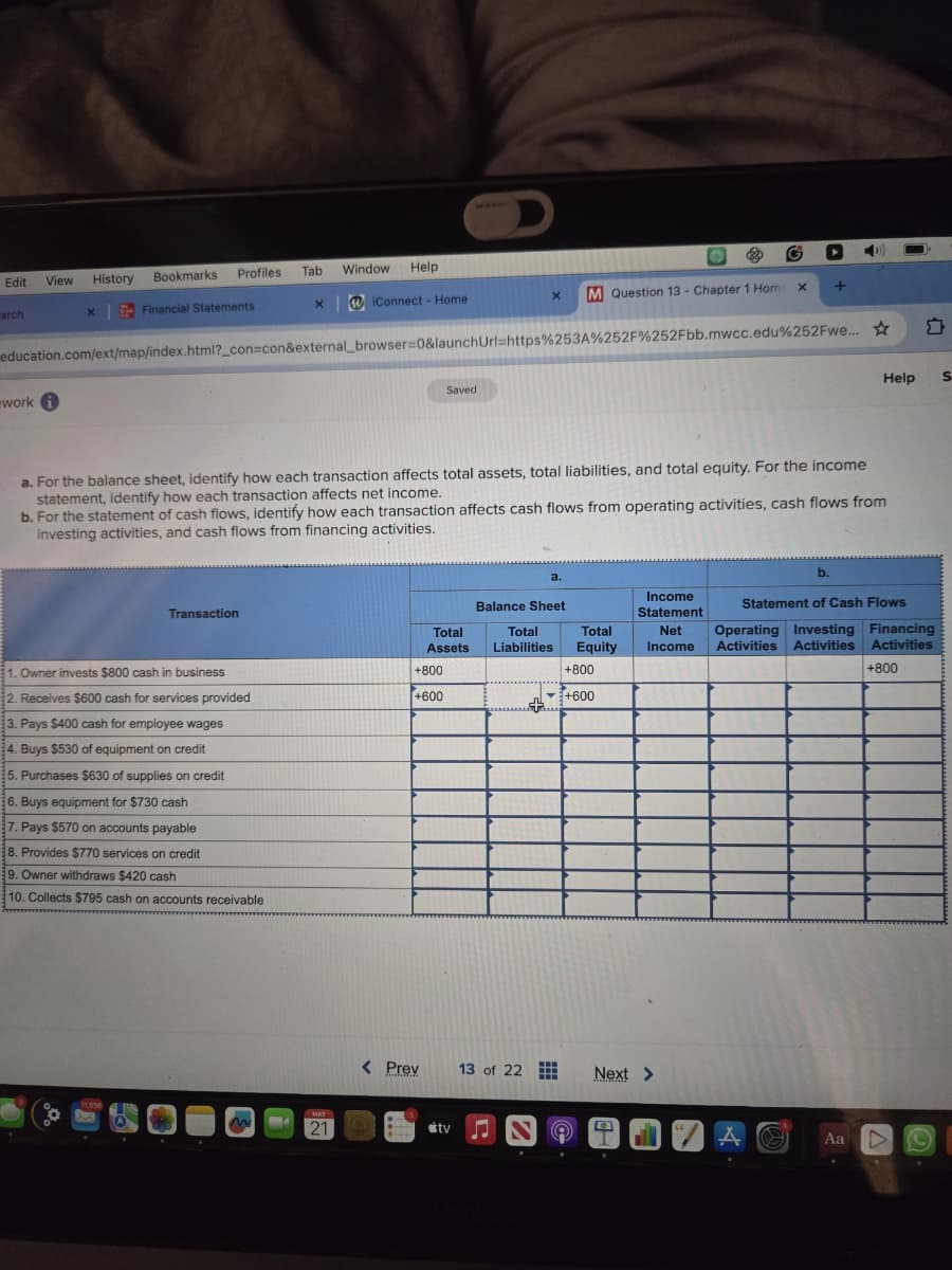 D
Edit View
History
Bookmarks
Profiles
Tab
Window Help
arch
x
Financial Statements
x iConnect - Home
x M Question 13 - Chapter 1 Hom x
+
education.com/ext/map/index.html?_con=con&external_browser=0&launchUrl=https%253A%252F%252Fbb.mwcc.edu%252Fwe... ☆
work i
Saved
a. For the balance sheet, identify how each transaction affects total assets, total liabilities, and total equity. For the income
statement, identify how each transaction affects net income.
b. For the statement of cash flows, identify how each transaction affects cash flows from operating activities, cash flows from
investing activities, and cash flows from financing activities.
b.
Help
S
Transaction
Balance Sheet
Total
Assets
Total
Liabilities
1. Owner invests $800 cash in business
+800
Income
Statement
Total
Net
Equity Income
+800
Statement of Cash Flows
Operating Investing Financing
Activities Activities Activities
+800
2. Receives $600 cash for services provided
+600
+600
3. Pays $400 cash for employee wages
4. Buys $530 of equipment on credit
5. Purchases $630 of supplies on credit
6. Buys equipment for $730 cash
7. Pays $570 on accounts payable
8. Provides $770 services on credit
9. Owner withdraws $420 cash
10. Collects $795 cash on accounts receivable
21
< Prev
13 of 22
Next >
tv
Aa