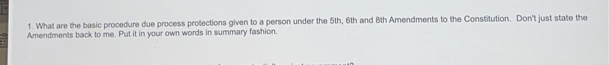 1. What are the basic procedure due process protections given to a person under the 5th, 6th and 8th Amendments to the Constitution. Don't just state the Amendments back to me. Put it in your own words in summary fashion.