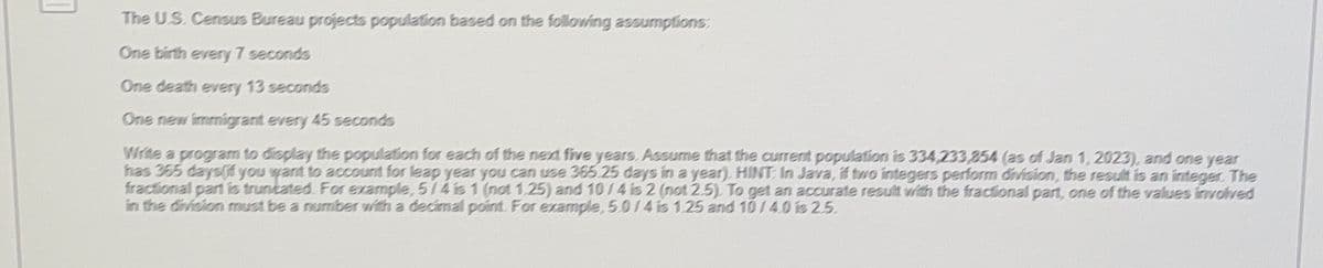 ]
The U.S. Census Bureau projects population based on the following assumptions:
One birth every 7 seconds
One death every 13 seconds
One new immigrant every 45 seconds
Write a program to display the population for each of the next five years. Assume that the current population is 334,233,354 (as of Jan 1, 2023), and one year
has 365 daysf you want to account for leap year you can use 365.25 days in a year). HINT: In Java, if two integers perform division, the result is an integer. The
fractional part is truncated. For example, 5/4 is 1 (not 1.25) and 10/4 is 2 (not 2.5). To get an accurate result with the fractional part, one of the values involved
in the division must be a number with a decimal point. For example, 5.0/4 is 1.25 and 10/4.0 is 2.5.