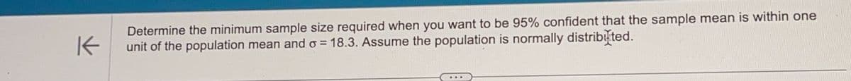 K
Determine the minimum sample size required when you want to be 95% confident that the sample mean is within one
unit of the population mean and = 18.3. Assume the population is normally distributed.