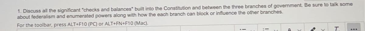 1. Discuss all the significant "checks and balances" built into the Constitution and between the three branches of government. Be sure to talk some
about federalism and enumerated powers along with how the each branch can block or influence the other branches.
For the toolbar, press ALT+F10 (PC) or ALT+FN+F10 (Mac).
T.
***