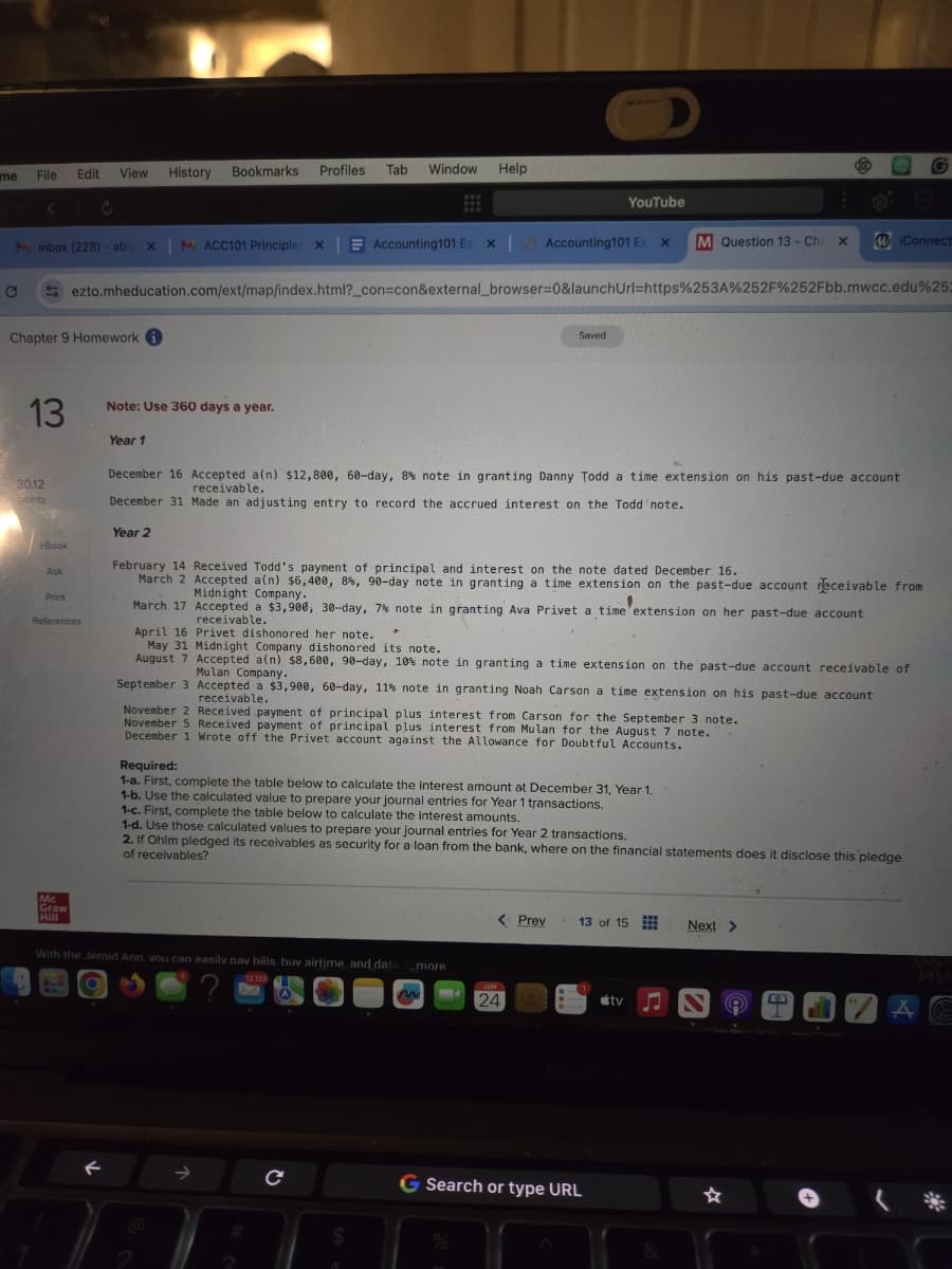 D
me
File
View History
Edit
Bookmarks Profiles Tab Window
Help
<
YouTube
MInbox (228) abis XM ACC101 Principle: X
Accounting101 Ex x | Accounting 101 Ex X
M Question 13 - Cha x WiConnect
ezto.mheducation.com/ext/map/index.html?_con=con&external_browser=0&launchUrl=https%253A%252F%252Fbb.mwcc.edu%25
C
Chapter 9 Homework
13
Note: Use 360 days a year.
Saved
30.12
points
eBook
Print
References
Year 1
December 16 Accepted a(n) $12,800, 60-day, 8 % note in granting Danny Todd a time extension on his past-due account
December 31 Made an adjusting entry to record the accrued interest on the Todd note.
Year 2
receivable.
February 14 Received Todd's payment of principal and interest on the note dated December 16.
March 2 Accepted a(n) $6,400, 8%, 90-day note in granting a time extension on the past-due account receivable from
Midnight Company.
March 17 Accepted a $3,900, 30-day, 7% note in granting Ava Privet a time extension on her past-due account
receivable.
April 16 Privet dishonored her note.
May 31 Midnight Company dishonored its note.
August 7 Accepted a(n) $8,600, 90-day, 10% note in granting a time extension on the past-due account receivable of
Mulan Company.
September 3 Accepted a $3,900, 60-day, 11% note in granting Noah Carson a time extension on his past-due account
receivable.
November 2 Received payment of principal plus interest from Carson for the September 3 note.
November 5 Received payment of principal plus interest from Mulan for the August 7 note.
December 1 Wrote off the Privet account against the Allowance for Doubtful Accounts.
Required:
1-a. First, complete the table below to calculate the interest amount at December 31, Year 1.
1-b. Use the calculated value to prepare your journal entries for Year 1 transactions.
1-c. First, complete the table below to calculate the interest amounts.
1-d. Use those calculated values to prepare your journal entries for Year 2 transactions.
2. If Ohim pledged its receivables as security for a loan from the bank, where on the financial statements does it disclose this pledge
of receivables?
Mc
Graw
Hill
With the Jeroid Ano vou can easily nav bills. buv airtime and data
12.123
Сс
< Prev
13 of 15
Next
more
JUN
24
tv
MacBook Pro
G Search or type URL
%
&
"
A