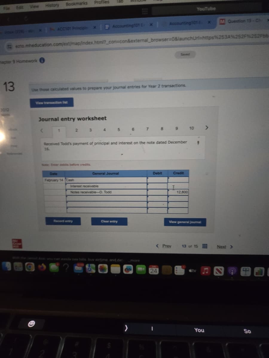 File Edit View History Bookmarks
Profiles
YouTube
(228)-4x | ACC101 Principle x Accounting101 E x |
Accounting 101 Ex
M Question 13-Ch
ezto.mheducation.com/ext/map/index.html?_con=con&external_browser=0&launchUrl=https%253A%252F%252Fbb
apter 9 Homework
13
3012
Saved
Use those calculated values to prepare your journal entries for Year 2 transactions.
View transaction list
Journal entry worksheet
<
2
3 4 5 6 7 8 9 10
Received Todd's payment of principal and interest on the note dated December
16.
Note: Enter debits before credits
General Journal
Debit
Credit
Date
February 14 Cash
Interest receivable
Notes receivable-D. Todd
I
12,800
Record entry
Clear entry
View general journal
d Ann you can easily nay hills buy airtime and dat
C?
12:109
more
<Prev
13 of 15
Next >
24
tv
>
I
You
So