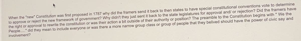 When the "new" Constitution was first proposed in 1787 why did the framers send it back to then states to have special constitutional conventions vote to determine
to approve or reject the new framework of government? Why didn't they just sent it back to the state legislatures for approval and/ or rejection? Did the framers have
the right or approval to rewrite the constitution or was their action a bit outside of their authority or position? The preamble to the Constitution begins with " We the
People....." did they mean to include everyone or was there a more narrow group class or group of people that they belived should have the power of civic say and
involvement?