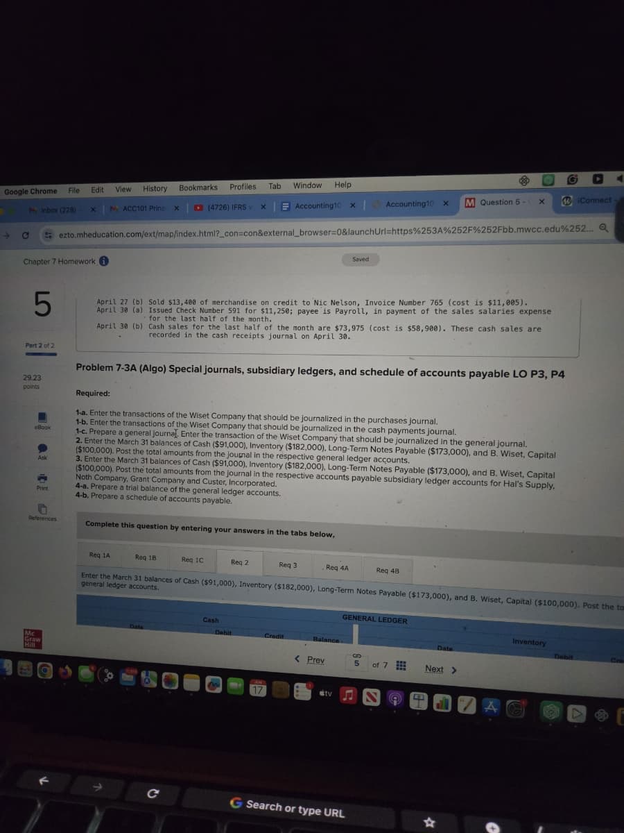 Google Chrome
File
Edit
View History
Inbox (228)
x MACC101 Princ
X
→
C
Chapter 7 Homework
Bookmarks
Profiles Tab
Window Help
(4726) IFRS v x Accounting10 x Accounting10 x
M Question 5-
X
iConnect
ezto.mheducation.com/ext/map/index.html?_con=con&external_browser=0&launchUrl=https%253A%252F%252Fbb.mwcc.edu%252... Q
Saved
5
Part 2 of 2
29.23
points
eBook
Ask
Print
References
April 27 (b) Sold $13,400 of merchandise on credit to Nic Nelson, Invoice Number 765 (cost is $11,005).
April 30 (a) Issued Check Number 591 for $11,250; payee is Payroll, in payment of the sales salaries expense
for the last half of the month.
April 30 (b)
Cash sales for the last half of the month are $73,975 (cost is $58,900). These cash sales are
recorded in the cash receipts journal on April 30.
Problem 7-3A (Algo) Special journals, subsidiary ledgers, and schedule of accounts payable LO P3, P4
Required:
1-a. Enter the transactions of the Wiset Company that should be journalized in the purchases journal.
1-b. Enter the transactions of the Wiset Company that should be journalized in the cash payments journal.
1-c. Prepare a general journal. Enter the transaction of the Wiset Company that should be journalized in the general journal.
2. Enter the March 31 balances of Cash ($91,000), Inventory ($182,000), Long-Term Notes Payable ($173,000), and B. Wiset, Capital
($100,000). Post the total amounts from the journal in the respective general ledger accounts.
3. Enter the March 31 balances of Cash ($91,000), Inventory ($182,000), Long-Term Notes Payable ($173,000), and B. Wiset, Capital
($100,000). Post the total amounts from the journal in the respective accounts payable subsidiary ledger accounts for Hal's Supply,
Noth Company, Grant Company and Custer, Incorporated.
4-a. Prepare a trial balance of the general ledger accounts.
4-b. Prepare a schedule of accounts payable.
Complete this question by entering your answers in the tabs below,
Mc
Graw
Hill
Req 1A
Req 18
Req 1C
Req 2
Req 3
.Req 4A
Req 4B
Enter the March 31 balances of Cash ($91,000), Inventory ($182,000), Long-Term Notes Payable ($173,000), and B. Wiset, Capital ($100,000). Post the to
general ledger accounts.
GENERAL LEDGER
Cash
Date
Debit
Credit
Balance
Date
< Prev
5
of 7
Next >
17
tv♫
C
G Search or type URL
☆
Inventory
Debit
Cre
AO