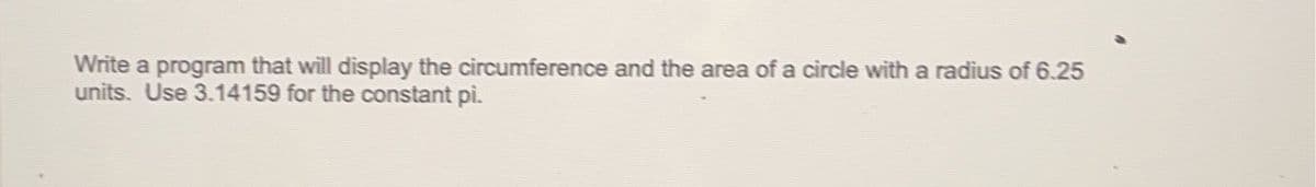 Write a program that will display the circumference and the area of a circle with a radius of 6.25
units. Use 3.14159 for the constant pi.