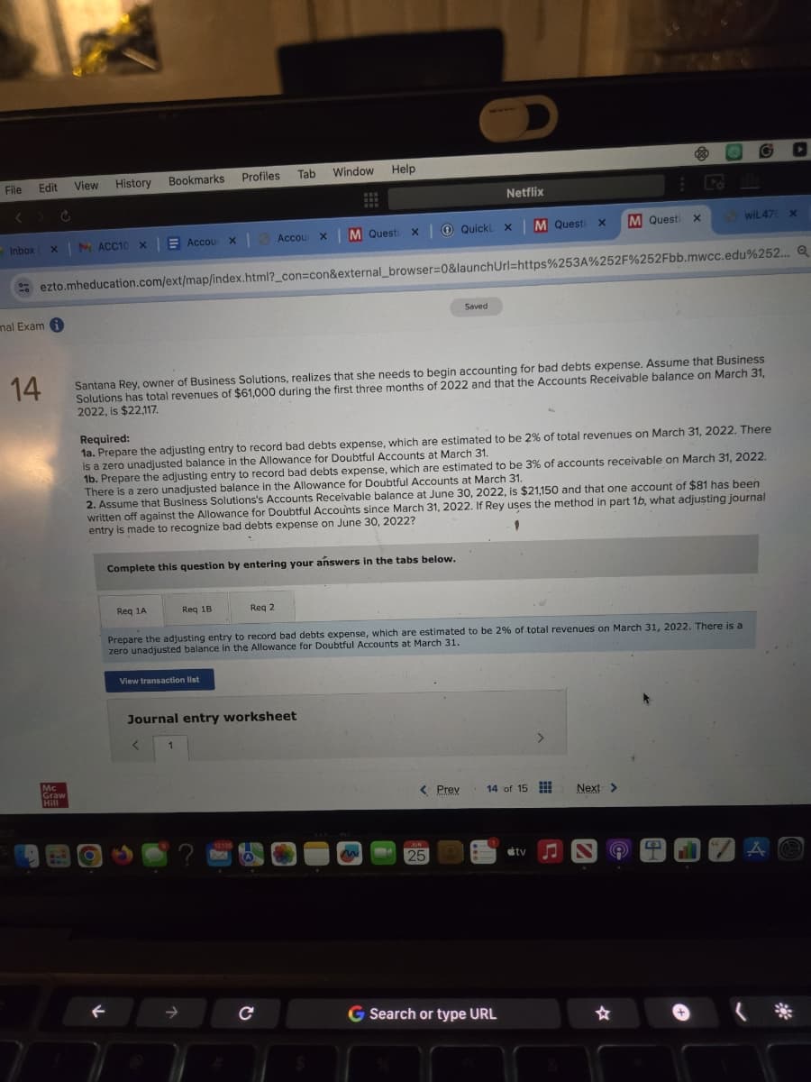 File
Edit View History
< > C
Bookmarks
Profiles Tab
Window Help
Netflix
120
Inbox (X MACC10 ×
Accoux
Accour X
M Questi X
QuickLxM Questi
x
M Questi x
wiL47 X
mal Exam
14
ezto.mheducation.com/ext/map/index.html?_con=con&external_browser=0&launchUrl=https%253A%252F%252Fbb.mwcc.edu%252... Q
Saved
Mc
Graw
Hill
Santana Rey, owner of Business Solutions, realizes that she needs to begin accounting for bad debts expense. Assume that Business
Solutions has total revenues of $61,000 during the first three months of 2022 and that the Accounts Receivable balance on March 31,
2022, is $22,117.
Required:
1a. Prepare the adjusting entry to record bad debts expense, which are estimated to be 2% of total revenues on March 31, 2022. There
is a zero unadjusted balance in the Allowance for Doubtful Accounts at March 31.
1b. Prepare the adjusting entry to record bad debts expense, which are estimated to be 3% of accounts receivable on March 31, 2022.
There is a zero unadjusted balance in the Allowance for Doubtful Accounts at March 31.
2. Assume that Business Solutions's Accounts Receivable balance at June 30, 2022, is $21,150 and that one account of $81 has been
written off against the Allowance for Doubtful Accounts since March 31, 2022. If Rey uses the method in part 1b, what adjusting journal
entry is made to recognize bad debts expense on June 30, 2022?
Complete this question by entering your answers in the tabs below.
Req 1A
Req 1B
Req 2
Prepare the adjusting entry to record bad debts expense, which are estimated to be 2% of total revenues on March 31, 2022. There is a
zero unadjusted balance in the Allowance for Doubtful Accounts at March 31.
View transaction list
Journal entry worksheet
<
1
< Prev
14 of 15
Next >
12.135
JUN
25
tv♫
4
A
→
с
G Search or type URL
☆