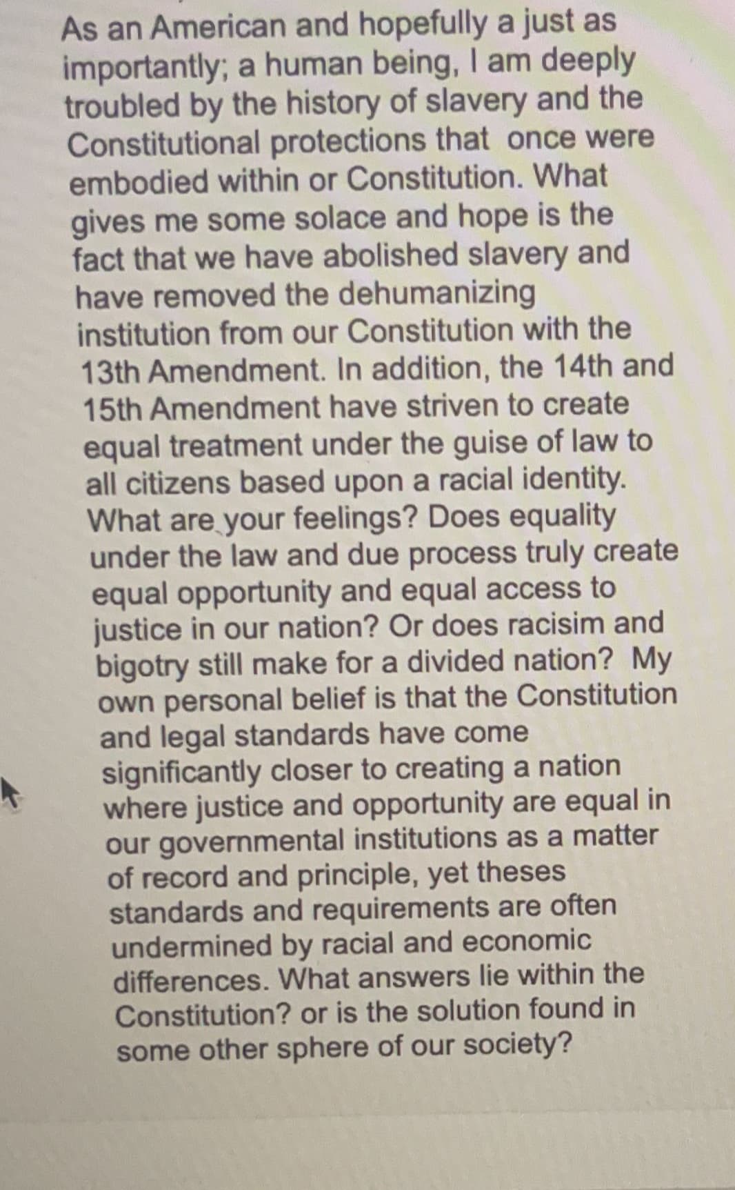 As an American and hopefully a just as
importantly; a human being, I am deeply
troubled by the history of slavery and the
Constitutional protections that once were
embodied within or Constitution. What
gives me some solace and hope is the
fact that we have abolished slavery and
have removed the dehumanizing
institution from our Constitution with the
13th Amendment. In addition, the 14th and
15th Amendment have striven to create
equal treatment under the guise of law to
all citizens based upon a racial identity.
What are your feelings? Does equality
under the law and due process truly create
equal opportunity and equal access to
justice in our nation? Or does racisim and
bigotry still make for a divided nation? My
own personal belief is that the Constitution
and legal standards have come
significantly closer to creating a nation
where justice and opportunity are equal in
our governmental institutions as a matter
of record and principle, yet theses
standards and requirements are often
undermined by racial and economic
differences. What answers lie within the
Constitution? or is the solution found in
some other sphere of our society?