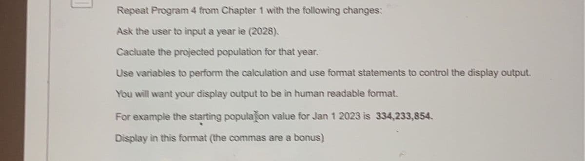 Repeat Program 4 from Chapter 1 with the following changes:
Ask the user to input a year ie (2028).
Cacluate the projected population for that year.
Use variables to perform the calculation and use format statements to control the display output.
You will want your display output to be in human readable format.
For example the starting population value for Jan 1 2023 is 334,233,854.
Display in this format (the commas are a bonus)