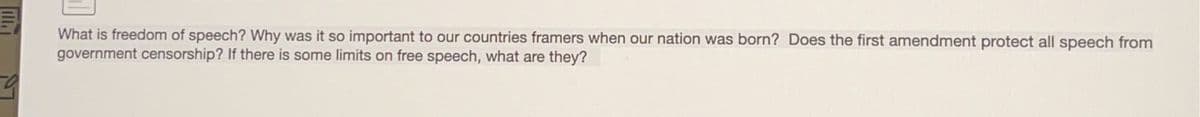 9
What is freedom of speech? Why was it so important to our countries framers when our nation was born? Does the first amendment protect all speech from
government censorship? If there is some limits on free speech, what are they?